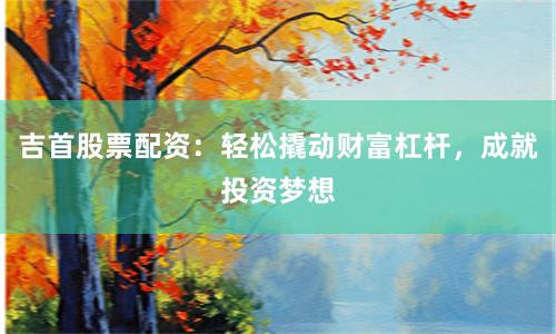 吉首股票配资：轻松撬动财富杠杆，成就投资梦想